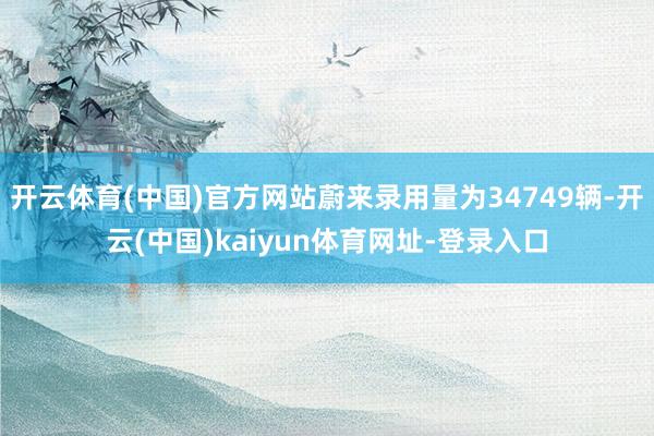 开云体育(中国)官方网站蔚来录用量为34749辆-开云(中国)kaiyun体育网址-登录入口