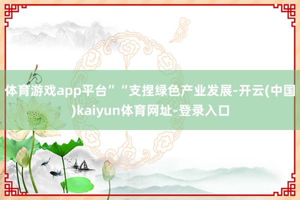 体育游戏app平台”　　“支捏绿色产业发展-开云(中国)kaiyun体育网址-登录入口