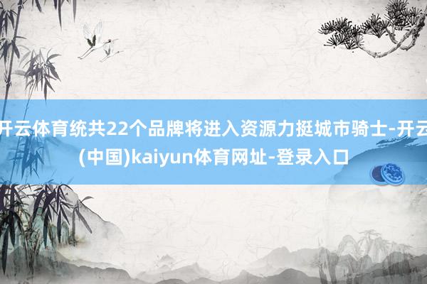 开云体育统共22个品牌将进入资源力挺城市骑士-开云(中国)kaiyun体育网址-登录入口