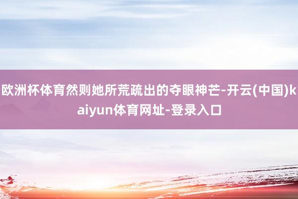 欧洲杯体育然则她所荒疏出的夺眼神芒-开云(中国)kaiyun体育网址-登录入口