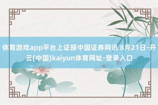 体育游戏app平台上证报中国证券网讯 8月21日-开云(中国)kaiyun体育网址-登录入口