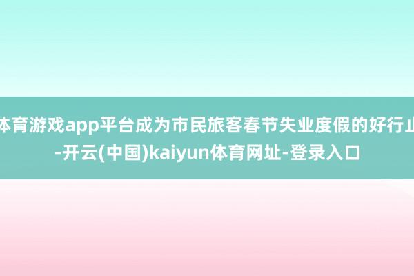 体育游戏app平台成为市民旅客春节失业度假的好行止-开云(中国)kaiyun体育网址-登录入口