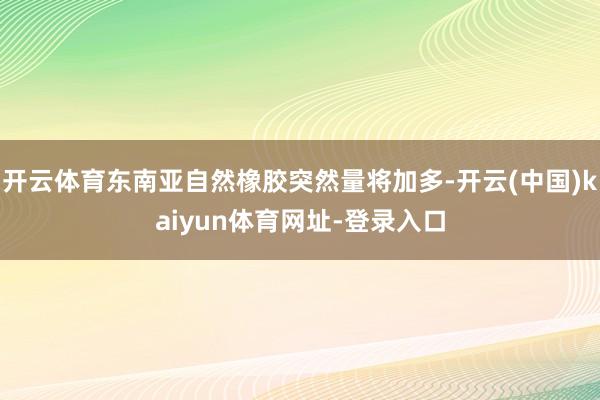 开云体育东南亚自然橡胶突然量将加多-开云(中国)kaiyun体育网址-登录入口