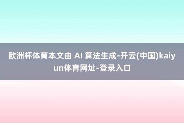 欧洲杯体育本文由 AI 算法生成-开云(中国)kaiyun体育网址-登录入口