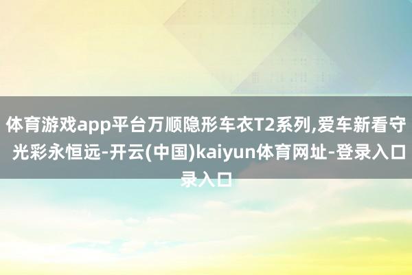 体育游戏app平台万顺隐形车衣T2系列,爱车新看守 光彩永恒远-开云(中国)kaiyun体育网址-登录入口