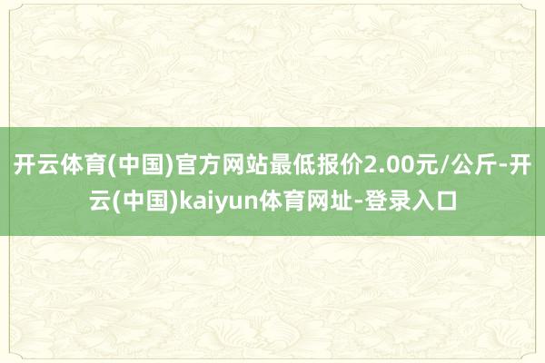 开云体育(中国)官方网站最低报价2.00元/公斤-开云(中国)kaiyun体育网址-登录入口