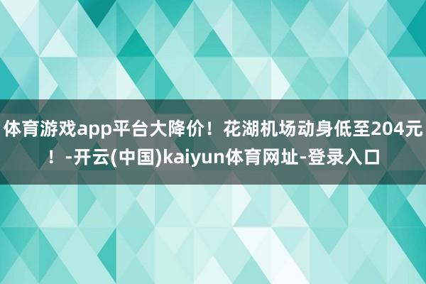 体育游戏app平台大降价！花湖机场动身低至204元！-开云(中国)kaiyun体育网址-登录入口
