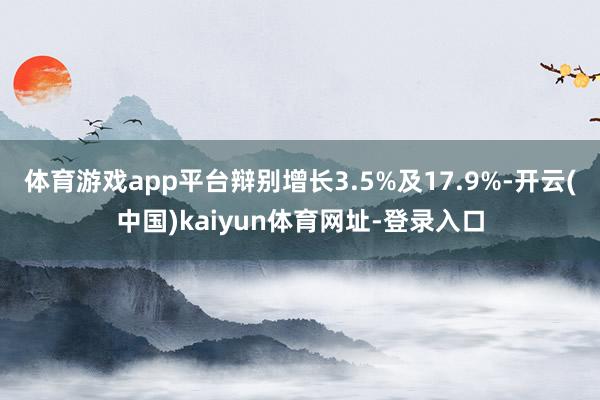 体育游戏app平台辩别增长3.5%及17.9%-开云(中国)kaiyun体育网址-登录入口