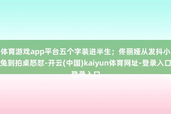 体育游戏app平台五个字装进半生；佟丽娅从发抖小兔到拍桌怒怼-开云(中国)kaiyun体育网址-登录入口