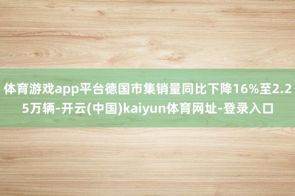 体育游戏app平台德国市集销量同比下降16%至2.25万辆-开云(中国)kaiyun体育网址-登录入口