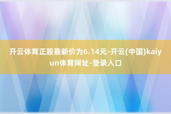 开云体育正股最新价为6.14元-开云(中国)kaiyun体育网址-登录入口