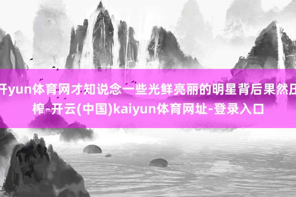 开yun体育网才知说念一些光鲜亮丽的明星背后果然压榨-开云(中国)kaiyun体育网址-登录入口