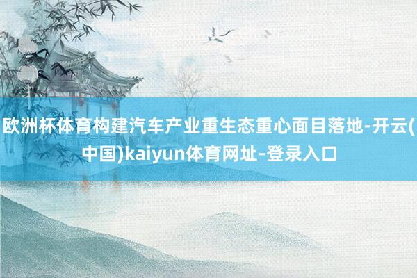 欧洲杯体育构建汽车产业重生态重心面目落地-开云(中国)kaiyun体育网址-登录入口