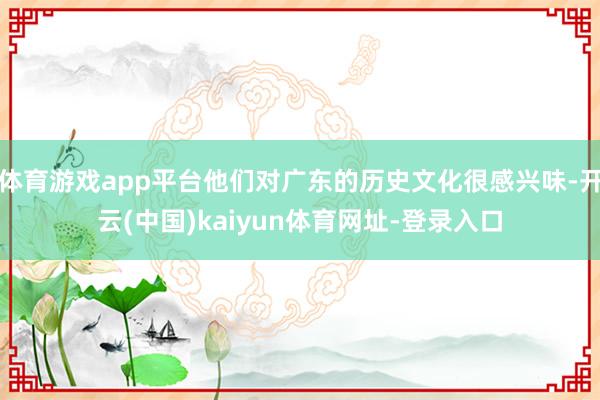 体育游戏app平台他们对广东的历史文化很感兴味-开云(中国)kaiyun体育网址-登录入口