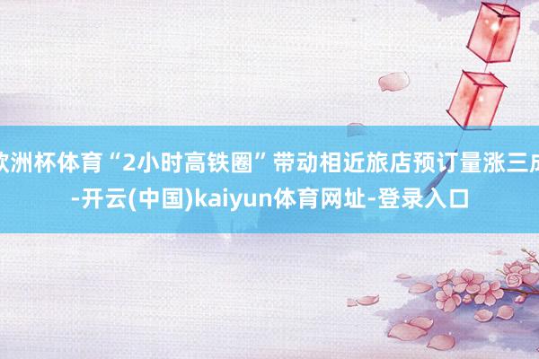 欧洲杯体育“2小时高铁圈”带动相近旅店预订量涨三成-开云(中国)kaiyun体育网址-登录入口