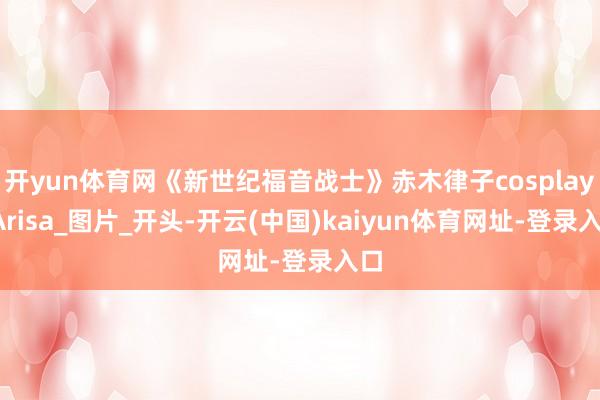 开yun体育网《新世纪福音战士》赤木律子cosplay_Arisa_图片_开头-开云(中国)kaiyun体育网址-登录入口