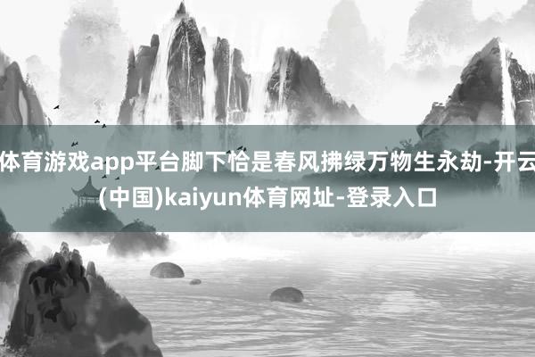 体育游戏app平台脚下恰是春风拂绿万物生永劫-开云(中国)kaiyun体育网址-登录入口