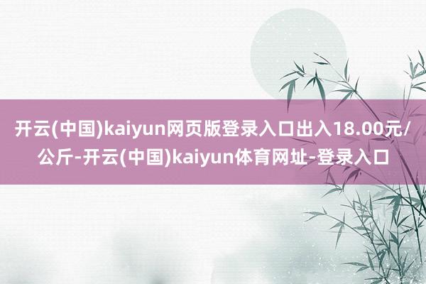 开云(中国)kaiyun网页版登录入口出入18.00元/公斤-开云(中国)kaiyun体育网址-登录入口